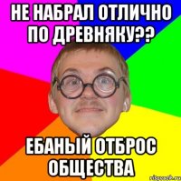 не набрал отлично по древняку?? ебаный отброс общества