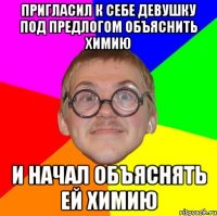 пригласил к себе девушку под предлогом объяснить химию и начал объяснять ей химию