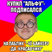 купил "альфу"- подписался на паблик "-чё байкер? -да -красавчик!"