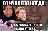 то чувство когда, друг выебывается, что пизданет тебя