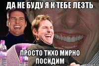 да не буду я к тебе лезть просто тихо мирно посидим