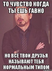 то чувство когда ты ешь гавно но все твои друзья называют тебя нормальным типом