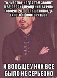 то чувство, когда том звонит тебе, просит прощения за рию, говорит, что больше никогда такого не повториться и вообще у них все было не серьезно