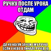 ручку после урока отдам да ну нахуй зачем ему ручка если у нево в пинале ручев 10