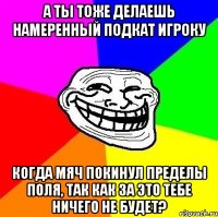 а ты тоже делаешь намеренный подкат игроку когда мяч покинул пределы поля, так как за это тебе ничего не будет?