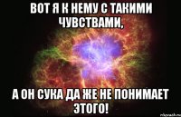 вот я к нему с такими чувствами, а он сука да же не понимает этого!