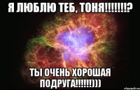 я люблю теб, тоня!!!? ты очень хорошая подруга!!!)))