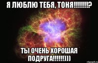 я люблю тебя, тоня!!!? ты очень хорошая подруга!!!)))