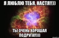 я люблю тебя, настя!!)) ты очень хорошая подруга!!)))