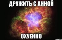 дружить с анной охуенно