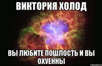 виктория холод вы любите пошлость и вы охуенны