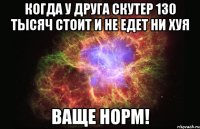 когда у друга скутер 130 тысяч стоит и не едет ни хуя ваще норм!