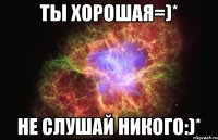 ты хорошая=)* не слушай никого:)*