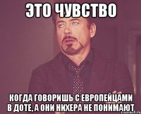 это чувство когда говоришь с европейцами в доте, а они нихера не понимают