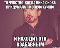 то чувство, когда вика снова придумала пмс-ную хуйню и находит это взабавным