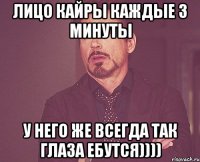 лицо кайры каждые 3 минуты у него же всегда так глаза ебутся))))