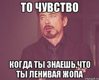 то чувство когда ты знаешь,что ты ленивая жопа