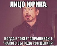 лицо юрика, когда в "окее" спрашивают: "какого вы года рождения?"