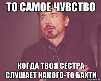 то самое чувство когда твоя сестра слушает какого-то бахти