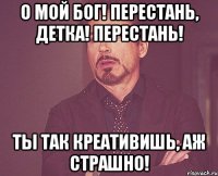 о мой бог! перестань, детка! перестань! ты так креативишь, аж страшно!