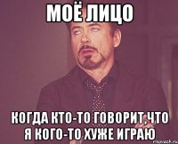 моё лицо когда кто-то говорит,что я кого-то хуже играю