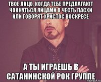 твое лицо, когда тебе предлагают чокнуться яйцами в честь пасхи или говорят христос воскресе а ты играешь в сатанинской рок группе