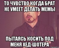 то чувство когда брат не умеет делать мемы пытаясь косить под меня хед-шотера