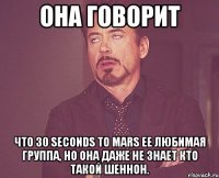 она говорит что 30 seconds to mars ее любимая группа, но она даже не знает кто такой шеннон.