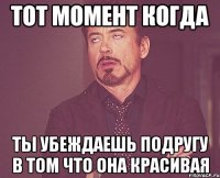 тот момент когда ты убеждаешь подругу в том что она красивая