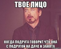 твое лицо когда подруга говорит,что она с подругой на даче и занята