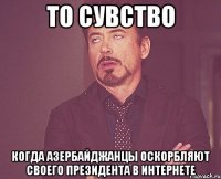 то сувство когда азербайджанцы оскорбляют своего президента в интернете