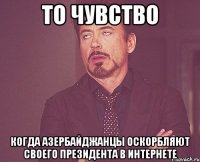 то чувство когда азербайджанцы оскорбляют своего президента в интернете