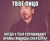 твоё лицо когда у тебя спрашивают орамы яхшиды ехса бура?