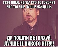 твое лицо, когда кто-то говорит что ты ещё лучше найдешь да пошли вы нахуй, лучше её никого нету!!