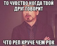 то чувство когда твой друг говорит что реп круче чем рок