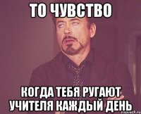 то чувство когда тебя ругают учителя каждый день