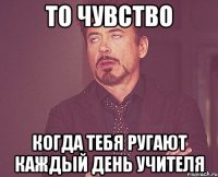 то чувство когда тебя ругают каждый день учителя