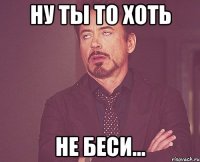 ну ты то хоть не беси...