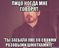 лицо когда мне говорят: "ты заебала уже со своими розовыми шмотками!!!"