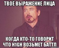 твоё выражение лица когда кто-то говорит что h1gh возьмет баттл