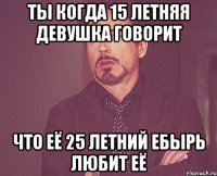 ты когда 15 летняя девушка говорит что её 25 летний ебырь любит её