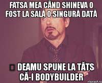 fatsa mea când shineva o fost la sală o singură dată ș deamu spune la tăts că-i bodybuilder