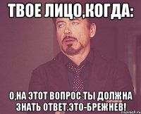 твое лицо,когда: о,на этот вопрос ты должна знать ответ.это-брежнев!