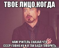 твое лицо,когда нам учитель сказал,что ссср-говно.ну и я так буду говорить