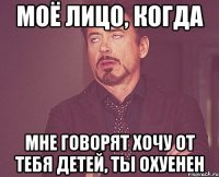 моё лицо, когда мне говорят хочу от тебя детей, ты охуенен