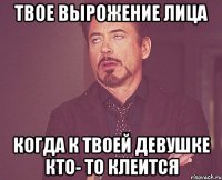 твое вырожение лица когда к твоей девушке кто- то клеится