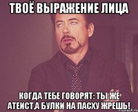 твоё выражение лица когда тебе говорят: ты же атеист,а булки на пасху жрешь!