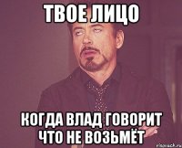 твое лицо когда влад говорит что не возьмёт