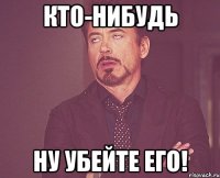 кто-нибудь ну убейте его!