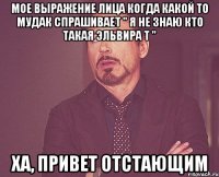 мое выражение лица когда какой то мудак спрашивает " я не знаю кто такая эльвира т " ха, привет отстающим